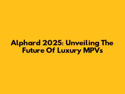 Alphard 2025: Unveiling The Future Of Luxury MPVs