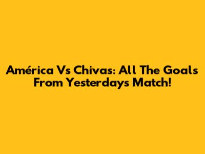 América Vs Chivas: All The Goals From Yesterday's Match!