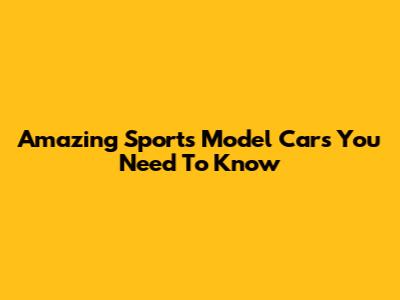 Amazing Sports Model Cars You Need To Know