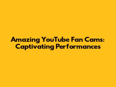 Amazing YouTube Fan Cams: Captivating Performances