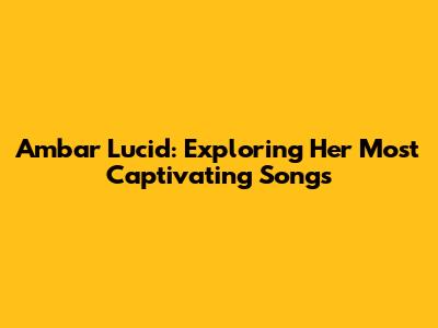 Ambar Lucid: Exploring Her Most Captivating Songs