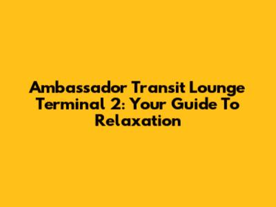 Ambassador Transit Lounge Terminal 2: Your Guide To Relaxation