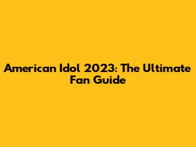 American Idol 2023: The Ultimate Fan Guide