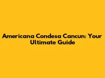 Americana Condesa Cancun: Your Ultimate Guide