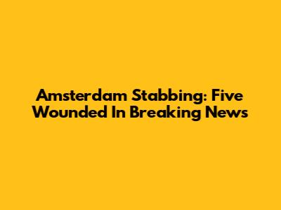 Amsterdam Stabbing: Five Wounded In Breaking News