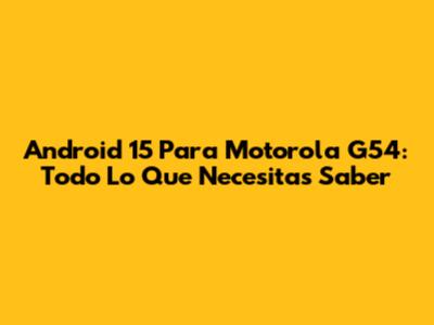 Android 15 Para Motorola G54: Todo Lo Que Necesitas Saber