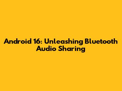 Android 16: Unleashing Bluetooth Audio Sharing