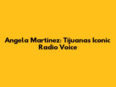 Angela Martinez: Tijuana's Iconic Radio Voice