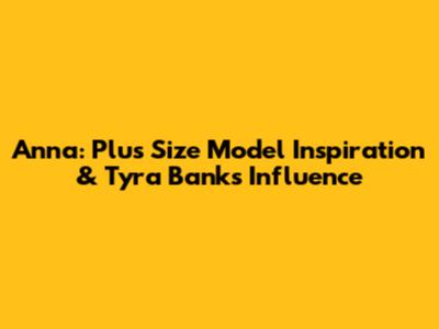 Anna: Plus Size Model Inspiration & Tyra Banks' Influence