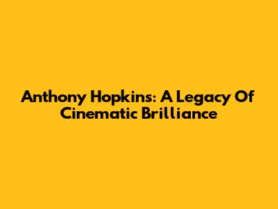 Anthony Hopkins: A Legacy Of Cinematic Brilliance