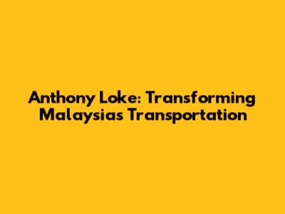 Anthony Loke: Transforming Malaysia's Transportation
