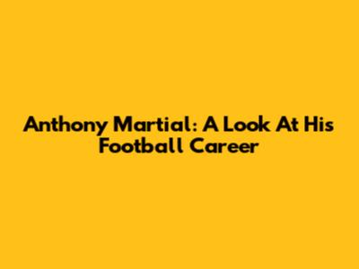 Anthony Martial: A Look At His Football Career