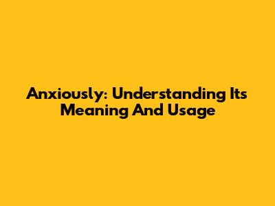 Anxiously: Understanding Its Meaning And Usage