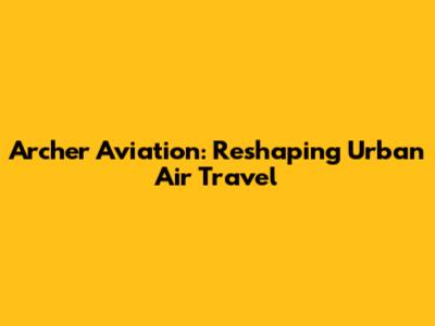 Archer Aviation: Reshaping Urban Air Travel