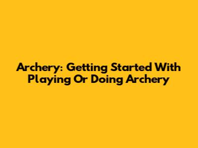 Archery: Getting Started With Playing Or Doing Archery