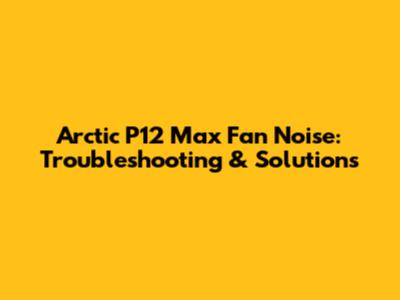 Arctic P12 Max Fan Noise: Troubleshooting & Solutions