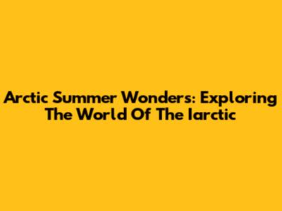 Arctic Summer Wonders: Exploring The World Of The Iarctic