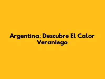 Argentina: Descubre El Calor Veraniego