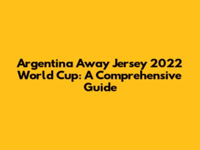 Argentina Away Jersey 2022 World Cup: A Comprehensive Guide