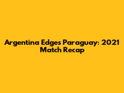 Argentina Edges Paraguay: 2021 Match Recap