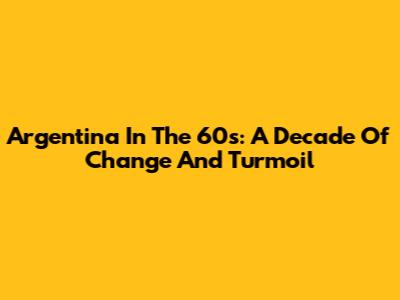Argentina In The 60s: A Decade Of Change And Turmoil