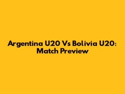 Argentina U20 Vs Bolivia U20: Match Preview