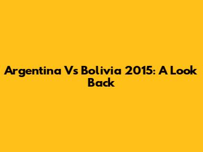 Argentina Vs Bolivia 2015: A Look Back