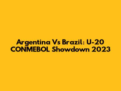 Argentina Vs Brazil: U-20 CONMEBOL Showdown 2023