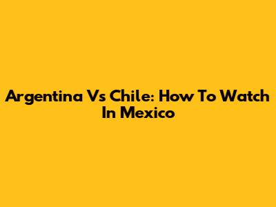 Argentina Vs Chile: How To Watch In Mexico