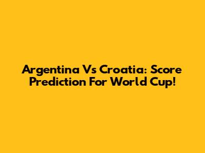 Argentina Vs Croatia: Score Prediction For World Cup!