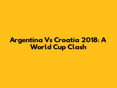 Argentina Vs Croatia 2018: A World Cup Clash