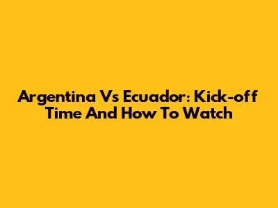 Argentina Vs Ecuador: Kick-off Time And How To Watch