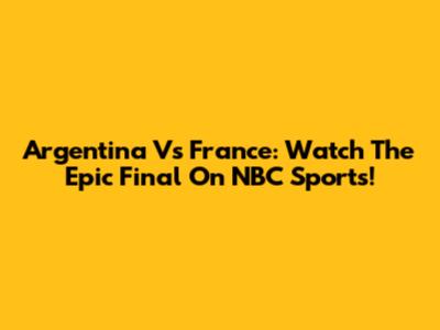Argentina Vs France: Watch The Epic Final On NBC Sports!