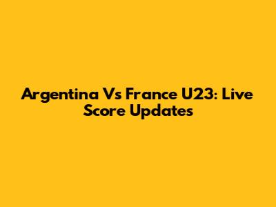 Argentina Vs France U23: Live Score Updates