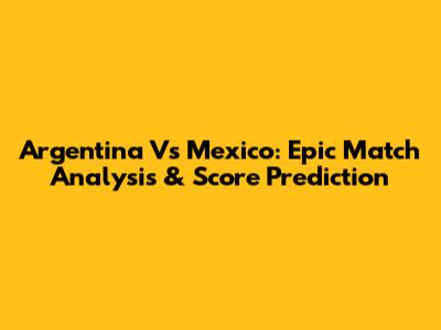 Argentina Vs Mexico: Epic Match Analysis & Score Prediction