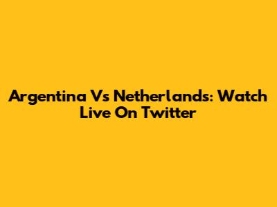 Argentina Vs Netherlands: Watch Live On Twitter
