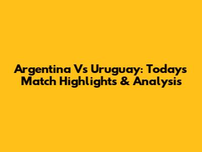 Argentina Vs Uruguay: Today's Match Highlights & Analysis