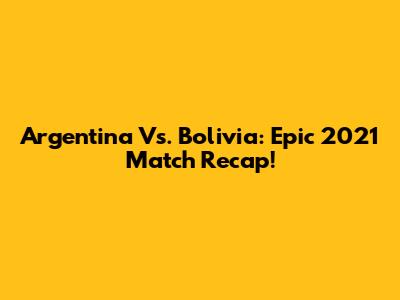 Argentina Vs. Bolivia: Epic 2021 Match Recap!