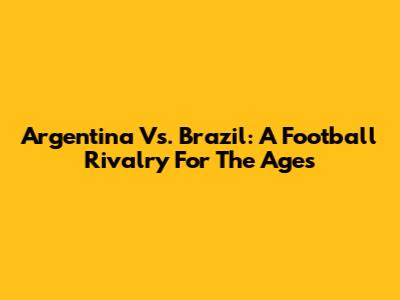 Argentina Vs. Brazil: A Football Rivalry For The Ages