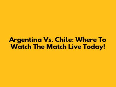 Argentina Vs. Chile: Where To Watch The Match Live Today!
