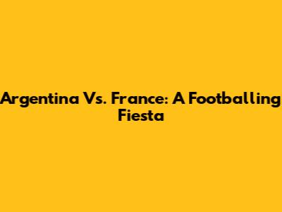 Argentina Vs. France: A Footballing Fiesta