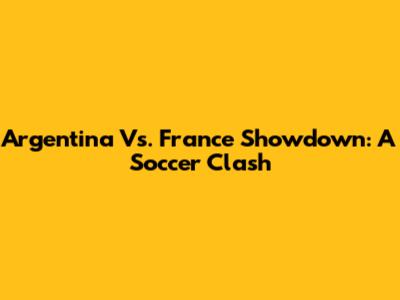 Argentina Vs. France Showdown: A Soccer Clash