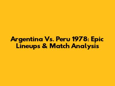 Argentina Vs. Peru 1978: Epic Lineups & Match Analysis