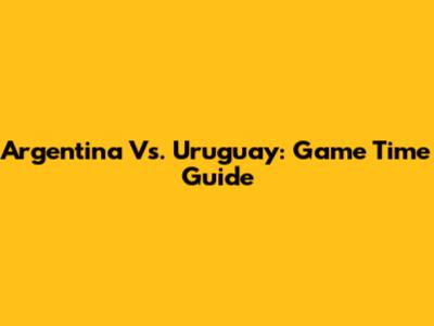 Argentina Vs. Uruguay: Game Time Guide