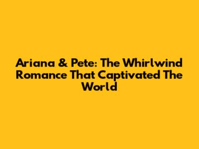Ariana & Pete: The Whirlwind Romance That Captivated The World
