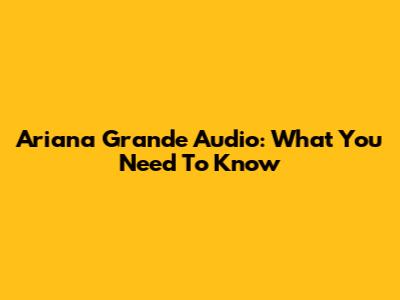 Ariana Grande Audio: What You Need To Know