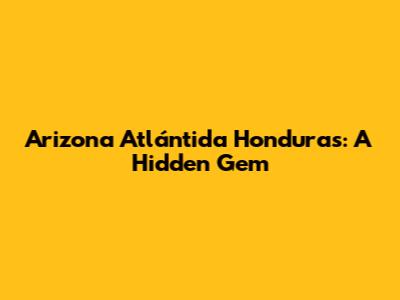 Arizona Atlántida Honduras: A Hidden Gem