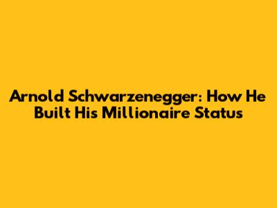 Arnold Schwarzenegger: How He Built His Millionaire Status