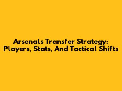 Arsenal's Transfer Strategy: Players, Stats, And Tactical Shifts