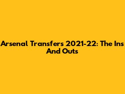 Arsenal Transfers 2021-22: The Ins And Outs